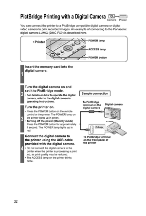 Page 2222
You can connect the printer to a PictBridge compatible digital camera or digital 
video camera to print recorded images. An example of connecting to the Panasonic 
digital camera LUMIX (DMC-FX9) is described here.
• Printer
ACCESS lamp
POWER button POWER lamp
1
Insert the memory card into the 
digital camera.
2
Turn the digital camera on and 
set it to PictBridge mode.
•  For details on how to operate the digital 
camera, refer to the digital camera’s 
operating instructions.
3
Turn the printer on.
•...