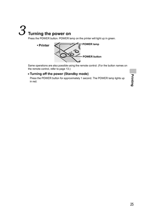 Page 25Printing
25
  Turning the power on
Press the POWER button. POWER lamp on the printer will light up in green.
POWER button
• PrinterPOWER lamp
Same operations are also possible using the remote control. (For the button names on 
the remote control, refer to page 13.)
• Turning off the power (Standby mode)
Press the POWER button for approximately 1 second. The POWER lamp lights up 
in red.
,919.JOEC,919.JOEC 