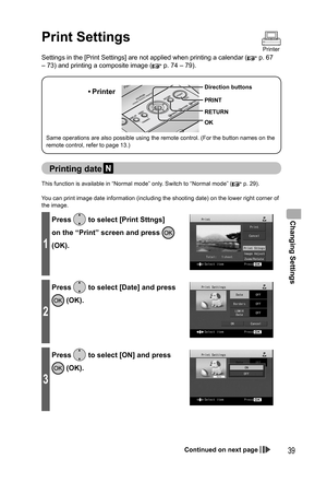 Page 39Changing Settings
39
Print Settings
Printer
  Printing date 
This function is available in “Normal mode” only. Switch to “Normal mode” ( p. 29).
You can print image date information (including the shooting date) on the lower right corner of 
the image.
1
Press  to select [Print Sttngs] 
on the “Print” screen and press 
 
(OK).
2
Press  to select [Date] and press 
 (OK).
3
Press  to select [ON] and press 
 (OK).
Settings in the [Print Settings] are not applied when printing a calendar ( p. 67 
– 73) and...