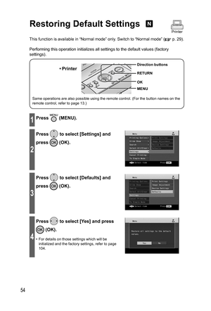 Page 5454
Restoring Default Settings 
This function is available in “Normal mode” only. Switch to “Normal mode” ( p. 29).
Performing this operation initializes all settings to the default values (factory 
settings).
Same operations are also possible using the remote control. (For the button names on the 
remote control, refer to page 13.)
• Printer
MENU Direction buttons
RETURN
OK
1Press  (MENU).
2
Press  to select [Settings] and 
press 
 (OK).
3
Press  to select [Defaults] and 
press 
 (OK).
4
Press  to select...