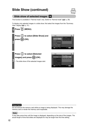 Page 6262
Slide Show (continued)
Printer
Slide show of selected images 
This function is available in “Normal mode” only. Switch to “Normal mode” ( p. 29).
To display only selected images in a slide show, first select the images from the “Summary 
View” display (
 p. 31).
1Press  (MENU).
2
Press  to select [Slide Show] and 
press 
 (OK).
3
Press  to select [Selected 
images] and press 
 (OK).
•  The slide show of the selected images start.
Important
Do not remove the memory card while an image is being...