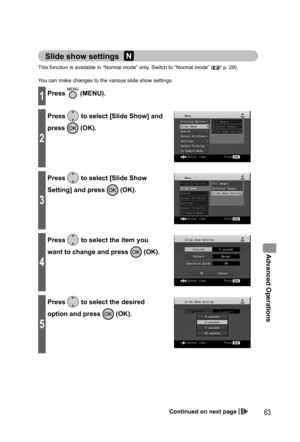Page 63Advanced Operations
63
Slide show settings 
This function is available in “Normal mode” only. Switch to “Normal mode” ( p. 29).
You can make changes to the various slide show settings.
1Press  (MENU).
2
Press  to select [Slide Show] and 
press 
 (OK).
3
Press  to select [Slide Show 
Setting] and press 
 (OK).
4
Press  to select the item you 
want to change and press 
 (OK).
5
Press  to select the desired 
option and press 
 (OK).
Continued on next page...