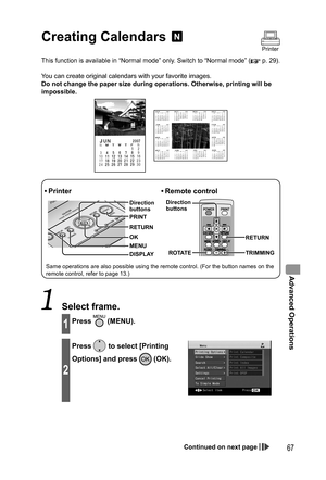 Page 67Advanced Operations
67
Creating  Calendars 
This function is available in “Normal mode” only. Switch to “Normal mode” ( p. 29).
You can create original calendars with your favorite images.
Do not change the paper size during operations. Otherwise, printing will be 
impossible.
RETURN
DISPLAY
• Printer
MENU Direction 
buttons
OK RETURN PRINT
• Remote  control
ROTATE TRIMMING Direction 
buttons
Same operations are also possible using the remote control. (For the button names on the 
remote control, refer...