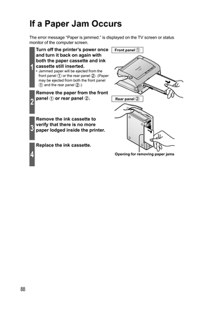 Page 8888
If a  Paper Jam Occurs
The error message “Paper is jammed.” is displayed on the TV screen or status 
monitor of the computer screen.
1
Turn off the printer’s power once 
and turn it back on again with 
both the paper cassette and ink 
cassette still inserted.
•  Jammed paper will be ejected from the 
front panel 
 or the rear panel . (Paper 
may be ejected from both the front panel 
 and the rear panel .)
Opening for removing paper jams Front panel 
Rear panel 2
Remove the paper from the front 
panel...