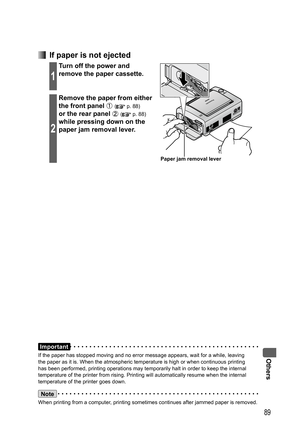 Page 89Others
89
Important
If the paper has stopped moving and no error message appears, wait for a while, leaving 
the paper as it is. When the atmospheric temperature is high or when continuous printing 
has been performed, printing operations may temporarily halt in order to keep the internal 
temperature of the printer from rising. Printing will automatically resume when the internal 
temperature of the printer goes down.
Note
When printing from a computer, printing sometimes continues after jammed paper is...