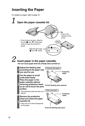 Page 1414
Inserting the Paper
For details on paper, refer to page 12.
  Open the  paper cassette lid.
Ta b
• Push in the 
direction of the 
arrow.
•  If the lid does not open, slide the 
lid until “
” and “ ” marks align 
(until you hear the lid catch in 
place).
Slide the lid to align 
“ ” and “ ” marks.Click
  Insert paper in the paper cassette.
• Do not reuse paper that has already been printed on.
1
Adjust the feeding stop 
according to the paper size 
you want to use.  Postcard size paper
  Protective...