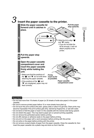 Page 15Preparation
15
Important
•  Do not load more than 18 sheets of paper (or 20 sheets of wide size paper) in the paper 
cassette.
•  Be sure to remove printed paper before 10 or more sheets have piled up.
•  Do not touch the print surface (the plain, glossy side) or allow it to get dirty. Clear prints may 
become impossible if the print surface gets dirty, stained by fingerprints, or wet with water.
•  Do not bend or fold the paper or load it in the cassette with the reverse side facing upward.
•  Do not...