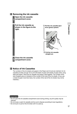 Page 17Preparation
17
  Removing the ink cassette
1
Open the ink cassette 
compartment cover.
2
Pull the ink cassette as 
shown in the figure to the 
right. Pull the ink cassette eject 
lever (green) upward.
 Pull the ink cassette 
straight out.
3
Close the ink cassette 
compartment cover.
Important
•  Do not open the ink cassette compartment cover during printing, as print quality may be 
reduced.
•  Do not reuse a used ink cassette and be sure to dispose according to local regulations.
•  Do not touch or pull...