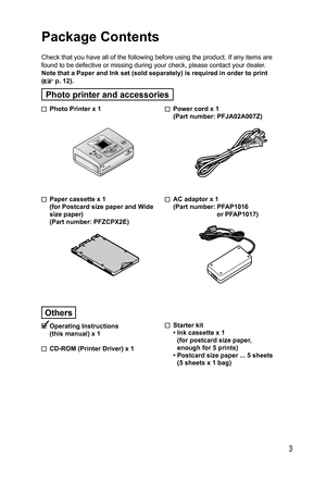 Page 33
  Power cord x 1
(Part number: PFJA02A007Z)
  AC adaptor x 1
(Part number: PFAP1016
or PFAP1017)
 Starter kit
• Ink cassette x 1
(for postcard size paper,
enough for 5 prints)
• Postcard size paper ... 5 sheets 
(5 sheets x 1 bag)   Photo Printer x 1
  Paper cassette x 1
  (for Postcard size paper and Wide 
size paper)
  (Part number: PFZCPX2E)
Others
 Operating  Instructions
(this manual) x 1
  CD-ROM (Printer Driver) x 1
Package Contents
Check that you have all of the following before using the...