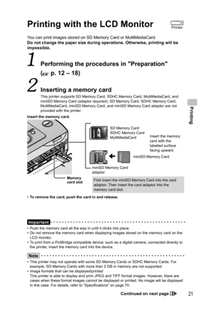 Page 21Printing
21
You can print images stored on SD Memory Card or MultiMediaCard.
Do not change the paper size during operations. Otherwise, printing will be 
impossible.
  Performing the procedures in Preparation
(
 p. 12 – 18)
  Inserting a memory card
This printer supports  SD Memory Card,  SDHC Memory Card,  MultiMediaCard, and 
miniSD Memory Card (adaptor required). SD Memory Card, SDHC Memory Card, 
MultiMediaCard, miniSD Memory Card, and miniSD Memory Card adaptor are not 
provided with the printer....