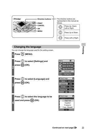 Page 23Printing
23
You can change the language used for the setting screen.
1Press  (MENU).
2
Press  to select [Settings] and 
press 
 (OK).
3
Press  to select [Language] and 
press 
 (OK).
4
Press  to select the language to be 
used and press 
 (OK).
Changing the language
• Printer•  The direction buttons are 
represented in this manual as 
follows.
Press Up, Down, 
Left or Right.
Press Up or Down.
Press Left or Right.
MENU Direction buttons
OK
CANCEL
PRINT
Continued on next page...