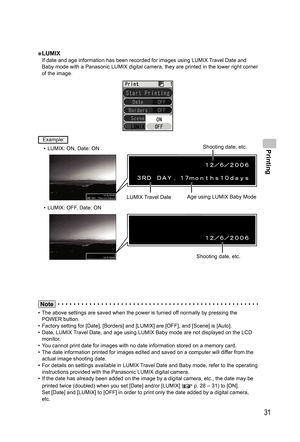 Page 31Printing
31
●  LUMIXIf date and age information has been recorded for images using LUMIX Travel Date and 
Baby mode with a Panasonic LUMIX digital camera, they are printed in the lower right corner 
of the image.
 Example: 
•  LUMIX: ON, Date: ON
LUMIX Travel DateAge using LUMIX Baby Mode
•  LUMIX: OFF, Date: ON
Shooting date, etc.
Note
•  The above settings are saved when the power is turned off normally by pressing the 
POWER button.
•  Factory setting for [Date], [Borders] and [LUMIX] are [OFF], and...