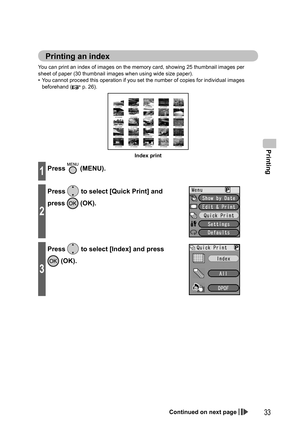 Page 33Printing
33
You can print an index of images on the memory card, showing 25 thumbnail images per 
sheet of paper (30 thumbnail images when using wide size paper).
•  You cannot proceed this operation if you set the number of copies for individual images 
beforehand (
 p. 26).
Index print
1Press  (MENU).
2
Press  to select [Quick Print] and 
press 
 (OK).
3
Press  to select [Index] and press 
 (OK).
Printing an  index
Continued on next page...