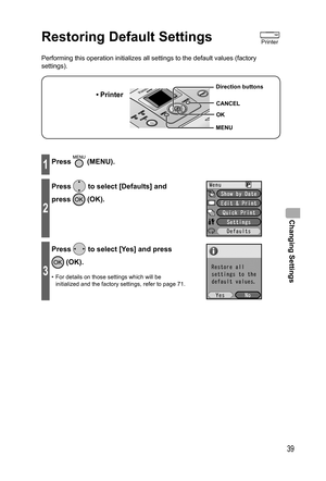 Page 39Changing Settings
39
Restoring Default Settings
Performing this operation initializes all settings to the default values (factory 
settings).
• Printer
MENU Direction buttons
OK
CANCEL
1Press  (MENU).
2
Press  to select [Defaults] and 
press 
 (OK).
3
Press  to select [Yes] and press 
 (OK).
•  For details on those settings which will be 
initialized and the factory settings, refer to page 71.
Printer
,919.JOEC,919.JOEC 