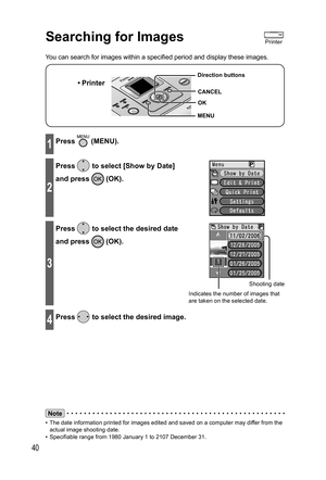 Page 4040
Searching for Images
You can search for images within a specified period and display these images.
• Printer
MENU Direction buttons
OK
CANCEL
1Press  (MENU).
2
Press  to select [ Show by Date] 
and press 
 (OK).
3
Press  to select the desired date 
and press 
 (OK).
Shooting date
Indicates the number of images that 
are taken on the selected date.
4Press  to select the desired image.
Note
•  The date information printed for images edited and saved on a computer may differ from the 
actual image...