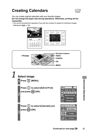 Page 41Advanced Operations
41
Creating  Calendars
You can create original calendars with your favorite images.
Do not change the paper size during operations. Otherwise, printing will be 
impossible.
•  You cannot proceed this operation if you set the number of copies for individual images 
beforehand (
 p. 26).
• Printer
MENU Direction buttons
OK
CANCEL
PRINT
 Select image.
1Press  (MENU).
2
Press  to select [Edit & Print] 
and press 
 (OK).
3
Press  to select [Calendar] and 
press 
 (OK).
Printer
Continued on...