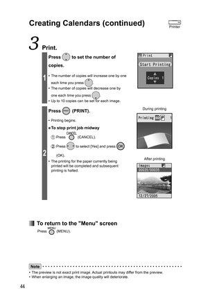 Page 4444
 Print.
1
Press  to set the number of 
copies.
•  The number of copies will increase one by one 
each time you press 
.
•  The number of copies will decrease one by 
one each time you press 
.
•  Up to 10 copies can be set for each image.
2
Press  (PRINT).
• Printing begins.
● To stop print job midway
 Press  (CANCEL).
 Press  to select [Yes] and press  
(OK).
•  The printing for the paper currently being 
printed will be completed and subsequent 
printing is halted. During printing
After printing...