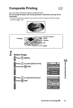 Page 45Advanced Operations
45
  Composite Printing
You can create composite images by adding a frame.
Do not change the paper size during operations. Otherwise, printing will be 
impossible.
•  You cannot proceed this operation if you set the number of copies for individual images 
beforehand (
 p. 26).
• Printer
MENU Direction buttons
OK
CANCEL
PRINT
 Select image.
1Press  (MENU).
2
Press  to select [Edit & Print] 
and press 
 (OK).
3
Press  to select [Frame] and 
press 
 (OK).
Printer
Continued on next page...