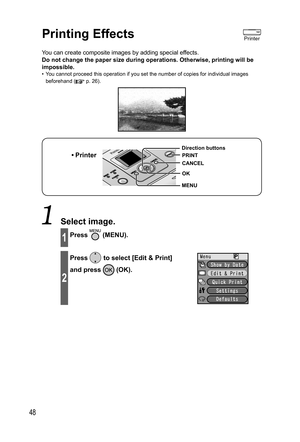 Page 4848
  Printing Effects
You can create composite images by adding special effects.
Do not change the paper size during operations. Otherwise, printing will be 
impossible.
•  You cannot proceed this operation if you set the number of copies for individual images 
beforehand (
 p. 26).
• Printer
MENU Direction buttons
OK
CANCEL
PRINT
 Select image.
1Press  (MENU).
2
Press  to select [Edit & Print] 
and press 
 (OK).
Printer
,919.JOEC,919.JOEC 