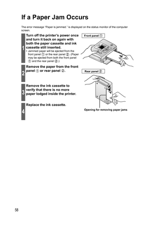 Page 5858
If a  Paper Jam Occurs
The error message “Paper is jammed.” is displayed on the status monitor of the computer 
screen.
1
Turn off the printer’s power once 
and turn it back on again with 
both the paper cassette and ink 
cassette still inserted.
•  Jammed paper will be ejected from the 
front panel 
 or the rear panel . (Paper 
may be ejected from both the front panel 
 and the rear panel .)
Opening for removing paper jams Front panel 
Rear panel 2
Remove the paper from the front 
panel 
 or rear...