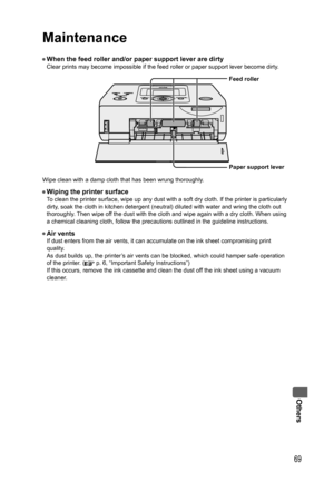 Page 69Others
69
Maintenance
• When the feed roller and/or paper support lever are dirtyClear prints may become impossible if the feed roller or paper support lever become dirty.
Wipe clean with a damp cloth that has been wrung thoroughly.
• Wiping the printer surfaceTo clean the printer surface, wipe up any dust with a soft dry cloth. If the printer is particularly 
dirty, soak the cloth in kitchen detergent (neutral) diluted with water and wring the cloth out 
thoroughly. Then wipe off the dust with the cloth...