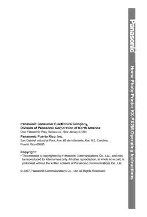 Page 80Home Photo Printer KX-PX2M Operating Instructions
Panasonic Consumer Electronics Company,
Division of Panasonic Corporation of North America
One Panasonic Way, Secaucus, New Jersey 07094 
Panasonic Puerto Rico, Inc. 
San Gabriel Industrial Park, Ave. 65 de Infantería, Km. 9.5, Carolina,
Puerto Rico 00985 
Copyright:
• This material is copyrighted by Panasonic Communications Co., Ltd., and may 
be reproduced for internal use only. All other reproduction, in whole or in part, is 
prohibited without the...