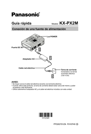Page 1Guía rápidaModelo KX-PX2M
Conexión de una fuente de alimentación
AVISO:•  No toque nunca el cable red eléctrica durante una tormenta eléctrica.
•  Cuando utilice este producto, la toma de corriente deberá estar cerca del mismo y poder 
accederse a ella fácilmente.
•  Utilice solamente el adaptador AC y el cable red eléctrica incluidos con esta unidad.
Puerto DC IN
Adaptador AC
Cable red eléctrica
1
Luz POWER
Toma de corrienteConectada a la red de 
suministro eléctrico 
(120 V CA)
2
3
PFQX2701ZA  F0107H0...