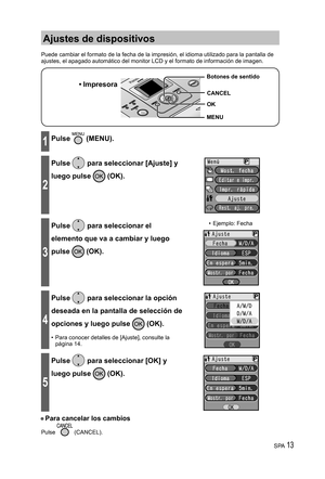 Page 13SPA 13
Ajustes de dispositivos
Puede cambiar el formato de la fecha de la impresión, el idioma utilizado para la pantalla de 
ajustes, el apagado automático del monitor LCD y el formato de información de imagen.
• Impresora
MENU Botones de sentido
OK
CANCEL
1Pulse  (MENU).
2
Pulse  para seleccionar [Ajuste] y 
luego pulse 
 (OK).
3
Pulse  para seleccionar el 
elemento que va a cambiar y luego 
pulse 
 (OK).
• Ejemplo: Fecha
4
Pulse  para seleccionar la opción 
deseada en la pantalla de selección de...