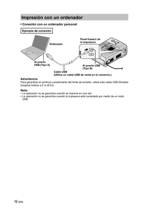 Page 1616 SPA
Impresión con un ordenador
• Conexión con un ordenador personal
Ordenador
Al puerto 
USB (Tipo A)Panel trasero de 
la impresora
Al puerto USB 
(Tipo B)
Cable USB
(Utilice un cable USB de venta en el comercio.) 
Ejemplo de conexión
Advertencia:
Para garantizar el continuo cumplimiento del limite de emisión, utilice sólo cable USB blindado 
(longitud interior a 2 m (6,5′)).
Nota:•  La operación no se garantiza cuando se imprime en una red.
•  La operación no se garantiza cuando la impresora está...