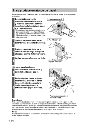 Page 1818 SPA
Si se produce un atasco de papel
El mensaje de error “Papel atascado.” se visualiza en el monitor de estado de la pantalla del 
ordenador.
1
Desconecte una vez la 
alimentación de la impresora 
y vuelva a conectarla estando 
introducidos la bandeja de papel 
y el casete de tinta.
•  El papel atascado saldrá expulsado por el 
panel delantero  o por el panel trasero . (El papel puede salir al exterior por el 
panel delantero  y el panel trasero  al 
mismo tiempo.)
Abertura para sacar 
el papel...