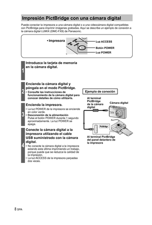 Page 88 SPA
Impresión PictBridge con una cámara digital
Puede conectar la impresora a una cámara digital o a una videocámara digital compatibles 
con PictBridge para imprimir imágenes grabadas. Aquí se describe un ejemplo de conexión a 
la cámara digital LUMIX (DMC-FX9) de Panasonic.
Luz ACCESS
Botón POWER• Impresora
Luz POWER
1
Introduzca la tarjeta de memoria 
en la cámara digital.
2
Encienda la cámara digital y 
póngala en el modo PictBridge.
•  Consulte las instrucciones de 
funcionamiento de la cámara...