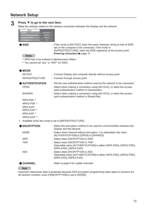 Page 1313
Network Setup
Press  to go to the next item.3 Make the settings related to the wireless connection between the Display and the network.
SSID
10
OPENAUTHENTICATION
ENCRYPTION
CHANNELNONE
AD HOCMODE
SSID:If the mode is [AD HOC], enter the same character string as that of SSID
set on the computer to be connected. I
f the mode is
[INFRASTRUCTURE], enter the SSID registered at the access point.
Entering characters page 15
SSID has to be entered in alphanumeric letters.•
You cannot set “any” or “ANY” for...