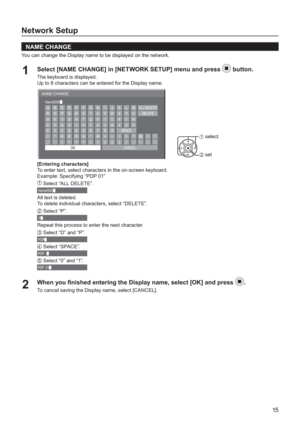 Page 1515
Network Setup
   
NAME CHANGE
You can change the Display name to be displayed on the network.
Select [NAME CHANGE] in [NETWORK SETUP] menu and press 1 button.
The keyboard is displayed.
Up to 8 characters can be entered for the Display name.
NAME CHANGE
OK A Name0000
	
B C D E F G H I J K L M ALL DELETE
N O P Q R S T U V W X Y Z DELETE
SPACE abcde f gh i j k lm
nopq r s t uvwx y z
0123456789
!”#$%&’ +–/=?
_ ` | ~ ( ) [ ] { } ,@\ ˆ
.;:
CANCEL
1 select
2 set
[Entering characters]
To enter text, select...