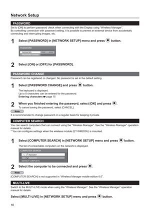 Page 1616
Network Setup
PAS S W O R D
Set to [ON] to perform password check when connecting with the Display using “Wireless Manager”.
By controlling connection with password setting, it is possible to prevent an external device from accidentally
connecting and interrupting images, etc.
Select [PASSWORD] in [NETWORK SETUP] menu and press1button.
PASSWORD
PASSWORDOFFPASSWORD CHANGE
Select [ON] or [OFF] for [PASSWORD].2
PASSWORD CHANGE
Password can be registered or changed. No password is set in the default...