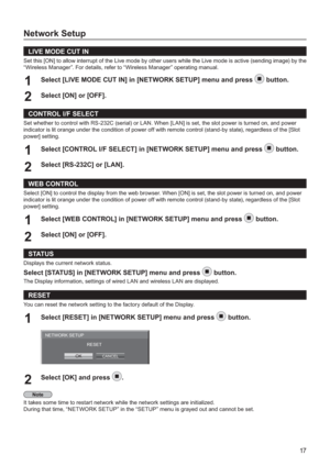 Page 1717
Network Setup
LIVE MODE CUT IN
Set this [ON] to allow interrupt of the Live mode by other users while the Live mode is active (sending image) by the
“Wireless Manager”. For details, refer to “Wireless Manager” operating manual.
Select [LIVE MODE CUT IN] in [NETWORK SETUP] menu and press 1button.
Select [ON] or [OFF].
2 
CONTROL I/F SELECT
Set whether to control with RS-232C (serial) or LAN. When [LAN] is set, the slot power is turned on, and power 
indicator is lit orange under the condition o
f power...