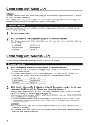 Page 1818
Connecting with Wired LAN
You can con gure settings when the wireless module (ET-WM200U) is mounted.
To use the network function, make the necessary settings in [NETWORK SETUP] and be sure to set [CONTROL 
I
/F SELECT] to [LAN]. (See page 9)
When [LAN] is set, the slot power is turned on, and power indicator is lit orange under the condition of power off 
with remote control 
(stand-by state), regardless of the [Slot power] setting.
Computer operation
Connection can be made with wired LAN. However,...
