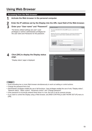 Page 1919
Using Web Browser
  Accessing from the Web browser
Activate the Web browser in the personal computer.1 
Enter the IP address set by the Display into the URL input  eld of the Web browser.2
Enter your “User name” and “Password”.3
The factory default settings are user1 (user 
privileges) or admin1 (administrator privileges) for 
the user name and Panasonic 
for the password.
Click [OK] to display the Display status 4page.
“Display status” page is displayed.
Avoid activating two or more Web browser...