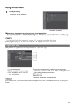 Page 2525
Using Web Browser
Click [Submit].4
The settings will be registered.
(Wireless LAN screen)
Making the above settings effective (Only for wireless LAN)
Select [WIRELESS LAN] in [NETWORK SETUP] menu of the Display, and select the network set in this page.
Important video/audio data is protected because AES encryption processing takes place.•
Changing the setting of LAN while connected with LAN might disconnect the connection.•
  Adjust clock page
Click [Detailed set up], then [Adjust clock] to display...