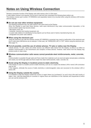 Page 55
Notes on Using Wireless Connection
Wireless connection function of the Display uses radio waves in the 2.4 GHz band.
A radio station license is not required, but be sure to read and fully understand the following items before use.
The wireless module (part number: ET-WM200U) sold separately needs to be mounted when using the wireless LAN function
with the Displa
y.
Do not use near other wireless equipment.
The following equipment may use radio waves in the same band as the Display.
When the Display is...