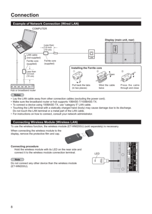 Page 88
Connection
Example of Network Connection (Wired LAN)
Connecting Wireless Module (Wireless LAN)
To use the wireless function, the wireless module (ET-WM200U) (sold separately) is necessary.
When connecting the wireless module to the
display, remove the protective 
 lm and cap.
Connectin
g procedure
Hold the wireless module with its LED on the near side and
connect it to the wireless module connection terminal.
Do not connect any other device than the wireless module 
(ET-WM200U).
ET-WM200
LED
Display...