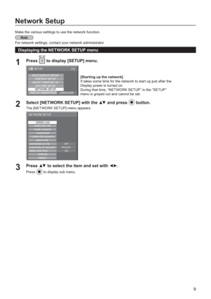 Page 99
Network Setup
Make the various settings to use the network function.
For network settings, contact your network administrator.
Displaying the NETWORK SETUP menu
Press 1  to display [SETUP] menu. 
MULTI DISPLAY SETUP
ON/OFF TIMER SET UP
DAY/TIME SETUP
NETWORK SETUP
DISPLAY ORIENTATION
LANDSCAPE PORTRAIT SETUP
2/2 SETUP
Select [NETWORK SETUP] with the  and press2button.
The [NETWORK SETUP] menu appears.
NETWORK SETUP
WIRED LAN
PASSWORD
WIRELESS LAN
NAME CHANGE
COMPUTER SEARCHMULTI-LIVE
LIVE MODE CUT...