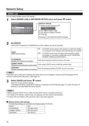 Page 1010
Network Setup
  WIRED LAN
You can make detailed wired LAN settings.
Select [WIRED LAN] in [NETWORK SETUP] menu and press 1button.
Set [DHCP]
.2 When [OFF] is selected, IP ADDRESS and other settings can be set manually.
DHCP
(DHCP client function)
ON:If a DHCP server exists in the network to which the display 
is connected, the IP address will automatically be acquired.
OFF:If a DHCP server does not exist in the network to which
the displa
y is connected, additionally set [IP ADDRESS], 
[SUBNET MASK]...