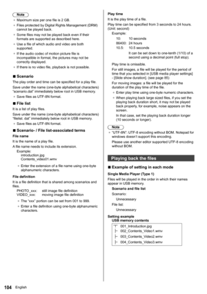 Page 104104
Note
●	 Maximum size per one file is 2 GB.
●	 Files protected by Digital Rights Management (DRM) 
cannot be played back.
●	 Some files may not be played back even if their 
formats are supported as described here.
●	 Use a file of which audio and video are both 
supported.
●	 If the audio codec of motion picture file is 
incompatible in format, the pictures may not be 
correctly displayed.
●	 If there is no video file, playback is not possible.
 
■Scenario
The play order and time can be specified for...