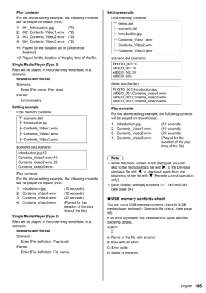 Page 105105
Play contents
For the above setting example, the following contents 
will be played on repeat (loop).
1.001_Introduction.jpg (*
1)
2. 002_Contents_Video1.wmv (*
2)
3. 003_Contents_Video2.wmv (*
2)
4. 004_Contents_Video3.wmv (*
2)
*1:   Played for the duration set in [Slide show 
duration ].
*2:  Played for the duration of the play time of the file.
Single Media Player (Type 2)
Files will be played in the order they were listed in a 
scenario. Scenario and file list
Scenario:Enter [File name: Play...