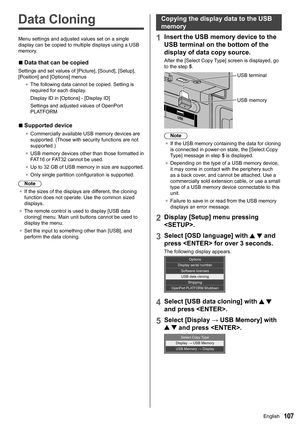 Page 107107
Data Cloning
Menu settings and adjusted values set on a single 
display can be copied to multiple displays using a USB 
memory.
 
■Data that can be copied
Settings and set values of [Picture], [ Sound], [Setup], 
[Position ] and [Options] menus
●	 The following data cannot be copied. Setting is 
required for each display.
Display ID in [Options] - [ Display ID]
Settings and adjusted values of  OpenPort 
PLATFORM
 
■Supported device
●	
Commercially available USB memory devices are 
supported. (Those...