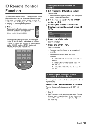 Page 109109
ID Remote Control 
Function
You can set the remote control ID when you want to use 
this remote control on one of several different displays. 
In that case, you need to set the remote control’s ID 
number to match the Display’s ID number you have set 
in [Display ID] following the steps below.
Note
●	 To operate this function, please purchase 
ID remote controller sold separately.
Object model: N2QAYA000093
●	When operating the  OpenPort PLATFORM part 
on this ID remote control, the  button, 
 button...