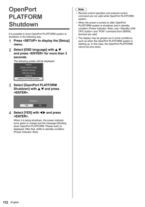 Page 11211 2
Note
●	 Remote control operation and external control 
command are not valid while  OpenPort PLATFORM 
system.
●	 When the power is turned on after  OpenPort 
PLATFORM system is shutdown and in standby 
condition (Power Indicator: Red), only < Standby (ON/
OFF) button> and “PON” command from SERIAL  
terminal are valid.
●	 The display may be greyed out in some conditions, 
such as when the OpenPort PLATFORM system is 
starting up. In this case, the OpenPort PLATFORM 
cannot be shut down.OpenPort...