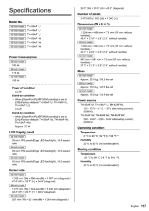 Page 11711 7
Specifications
Model No.
55-inch model:TH-55AF1U
49-inch model:TH-49AF1U
42-inch model:TH-42AF1U
55-inch model:TH-55AF1W
49-inch model:TH-49AF1W
42-inch model:TH-42AF1W
Power Consumption
55-inch model
190 W
49-inch model
175 W
42-inch model
155 W
Power off condition
0.3 W
Stand-by condition ●	 When [OpenPort PLATFORM standby] is set to 
[Off] (Factory default (TH-55AF1U, TH-49AF1U, 
TH-42AF1U))
0.5 W
Stand-by condition ●	 When [OpenPort PLATFORM standby] is set to 
[On] (Factory default (TH-55AF1W,...
