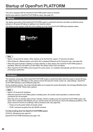 Page 4040
Startup of OpenPort PLATFORM
This unit is equipped with the OpenPort PLATFORM system based on Android.
Set the input select to OpenPort PLATFORM for using. (see page  37)
Startup
The startup processing of the OpenPort PLATFORM system is performed when the unit starts up while the power 
indicator is off (power-off status) or lighting in red (standby status).
The startup screen appears while the unit is starting up in the OpenPort PLATFORM input selection status.
Note
●	 Approx. 40 seconds for startup....