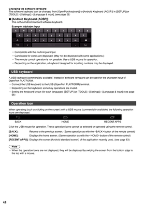 Page 4444
Changing the software keyboard
The software keyboard can be changed from [OpenPort keyboard] to [Android Keyboard (AOSP) ] in [SETUP] (or 
[TOOLS] - [ Settings]) - [ Language & input ]. (see page 58)
 
■[Android Keyboard (AOSP) ]This is the Android standard software keyboard.
Example: Alphabet input
●	
Compatible with the multi-lingual input.
●	 Candidates for words are displayed. (May not be displayed with some app\
lications.)
●	 The remote control operation is not possible. Use a USB mouse for...